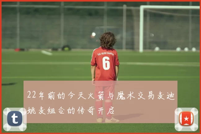 22年前的今天火箭与魔术交易麦迪姚麦组合的传奇开启