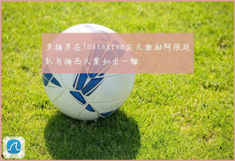 罗梅罗在Instagram发文激励阿根廷队与梅西文案如出一辙