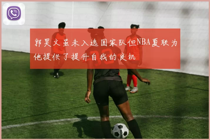 郭昊文虽未入选国家队但NBA夏联为他提供了提升自我的良机