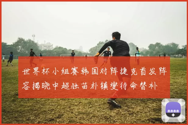 世界杯小组赛韩国对阵捷克首发阵容揭晓中超独苗朴镇燮待命替补