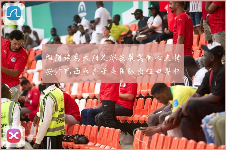 维阿谈意大利足球发展需耐心支持安帅巴西和儿子美国队出征世界杯