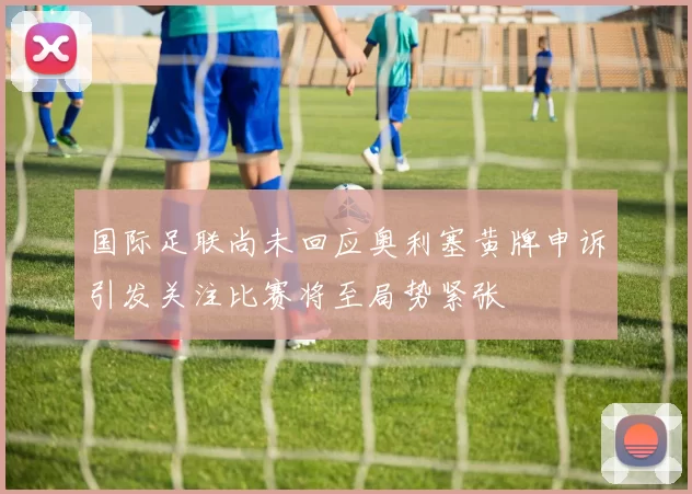 国际足联尚未回应奥利塞黄牌申诉引发关注比赛将至局势紧张